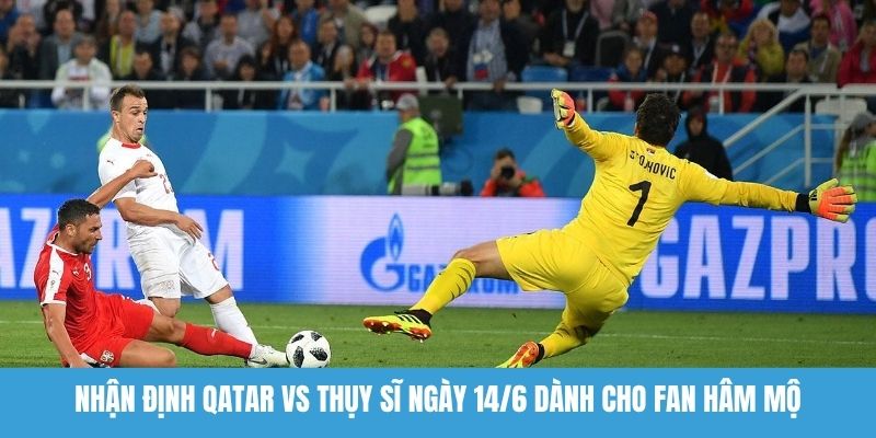 Nhận định Qatar vs Thụy Sĩ ngày 14/6 dành cho fan hâm mộ