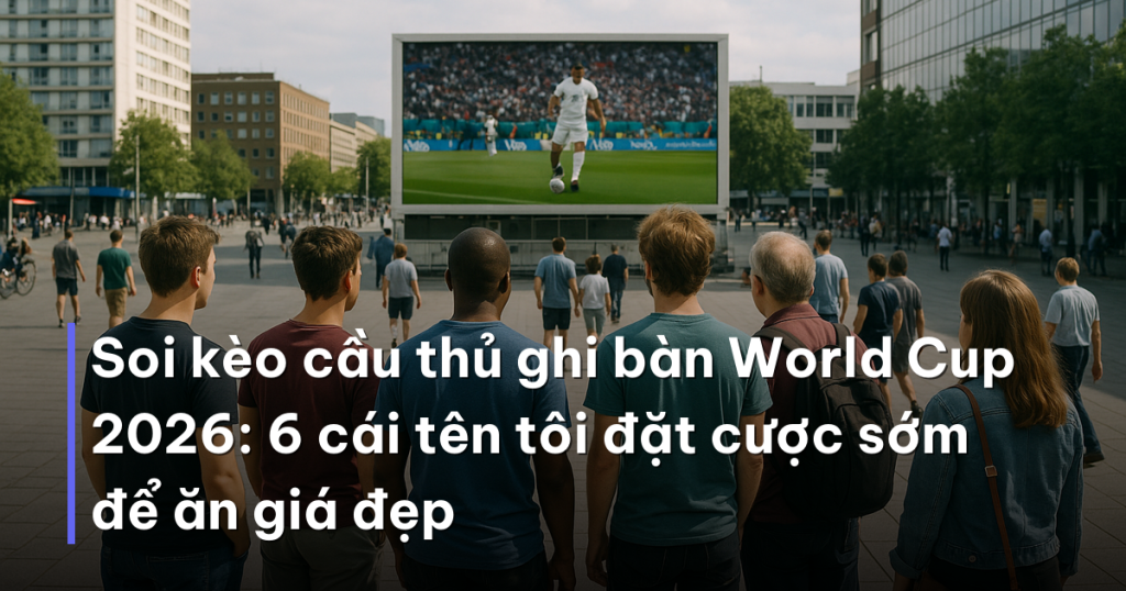 Soi kèo cầu thủ ghi bàn World Cup 2026: 6 cái tên tôi đặt cược sớm để ăn giá đẹp