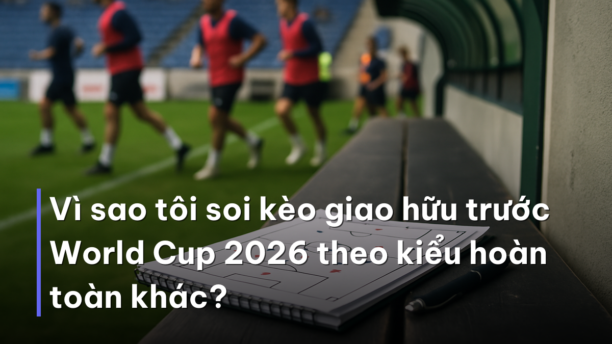 Vì sao tôi soi kèo giao hữu trước World Cup 2026 theo kiểu hoàn toàn khác? Ghi chú chiến thuật khi soi kèo giao hữu trước World Cup 2026